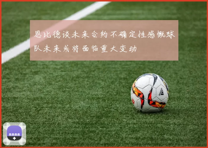 恩比德谈未来合约不确定性感慨球队未来或将面临重大变动