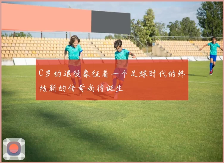 C罗的退役象征着一个足球时代的终结新的传奇尚待诞生