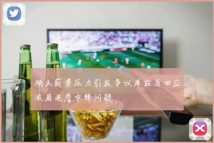 湖人薪资压力引发争议库兹马回应浓眉老詹中锋问题