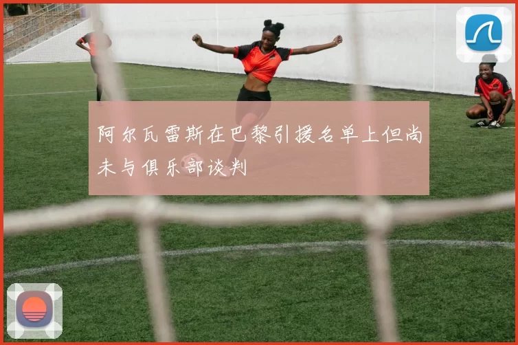 阿尔瓦雷斯在巴黎引援名单上但尚未与俱乐部谈判