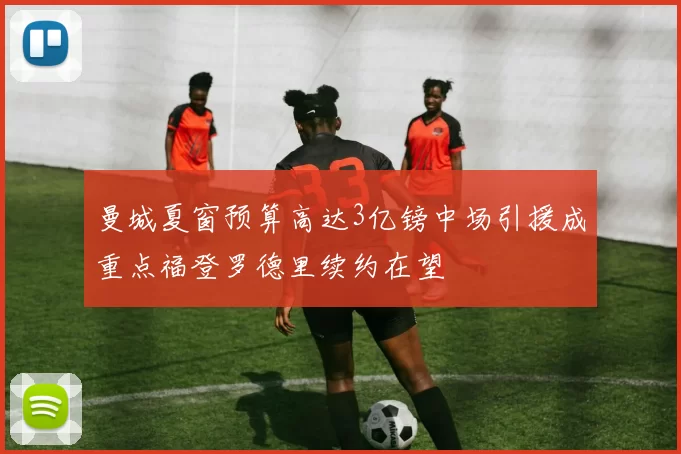 曼城夏窗预算高达3亿镑中场引援成重点福登罗德里续约在望