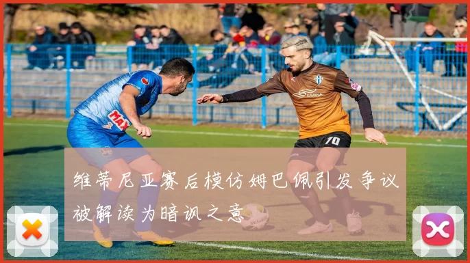 维蒂尼亚赛后模仿姆巴佩引发争议被解读为暗讽之意