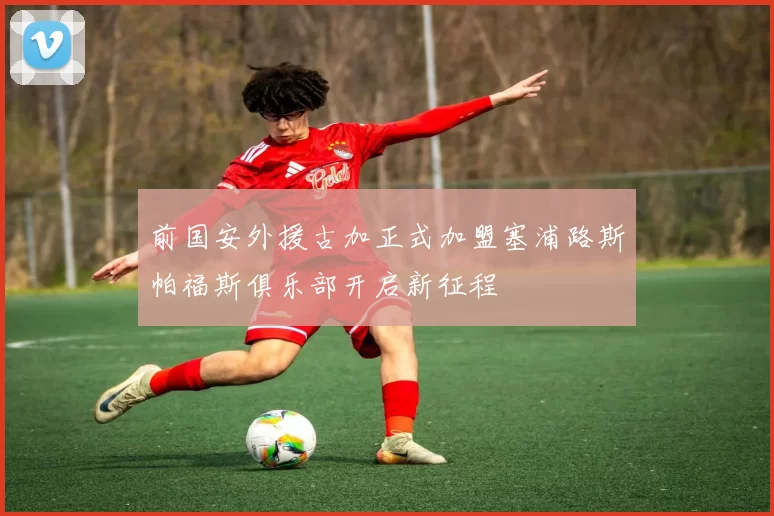 前国安外援古加正式加盟塞浦路斯帕福斯俱乐部开启新征程