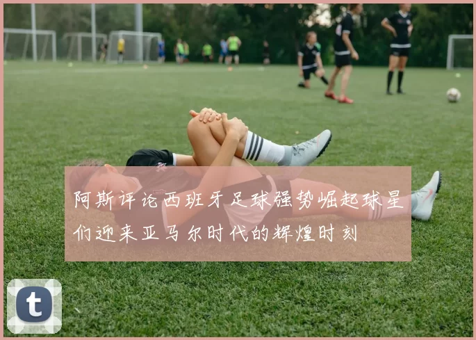 阿斯评论西班牙足球强势崛起球星们迎来亚马尔时代的辉煌时刻